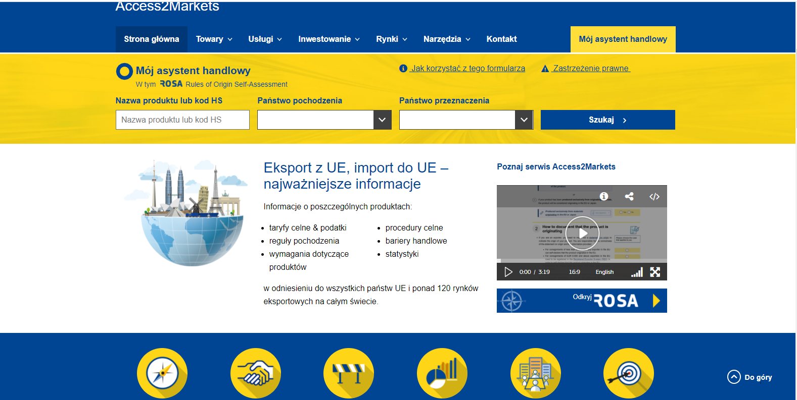 Zrzut ekranu stronu głównej portalu Access2Markets. Na górze niebieski pasek z białym napisem access2markets, poniżej na tym pasku znajdują się następujące treści: „strona główna”, „towary”, „usługi”, „inwestowanie”, „rynki”, „narzędzia”, „kontakt” oraz na prawym skraju „mój asystent handlowy”, wyróżniony żółtym tłem. Poniżej niebieskiego pasa, znajduje się pas żółty z następującymi treściami (góra od lewej do prawej): „Mój asystent handlowy, w tym ROSA – Rules of Origin self-assessment”, „Jak korzystać z tego formularza”, „Zastrzeżenia prawne”. Na dole żółtego paska widać następujące treści: „Nazwa produktu lub kod HS”, „Państwo Pochodzenia”, „Państwo przeznaczenia” oraz „Szukaj” wyróżnione niebieskim tłem. Poniżej żółtego pasa znajduje się białym pas, najszerszy spośród wszystkich na stronie. Od lewej strony widać: symbol kuli ziemskiej przeciętej na pół, jej górną połowę wypełniają symbole światowej architektury: wieża Eiffella, Brama Brandemburska, krzywa wieża w Pizie, bliźniacze wież w Kuala Lumpur oraz wiatrak holenderski. Obok niebieski napis o treści: „Import z UE, import do UE – najważniejsze informacje”. Po prawej stronie znajduje się okno z playerem wideo i treści „Poznaj Access2Markets”. Na samym dole strony znajduje się cienki niebieski pasek z sześcioma żółtymi piktogramami. Pierwszy przedstawia kompas, drugi uścisk dłoni, trzeci barykadę, czwarty wykresy, piąty ludzi siedzących przy stole, a szósty tarczę z lotką wcelowaną w środek.